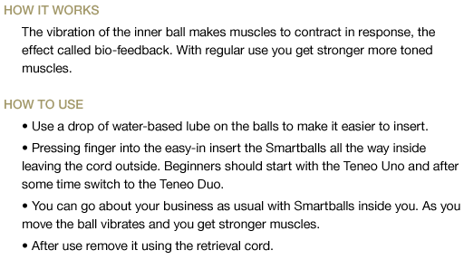 The vibration of the inner ball makes muscles to contract in response, the effect called bio-feedback. With regular use you get stronger more toned muscles. Use a drop of water-based lube on the balls to make it easier to insert. Pressing finger into the easy-in insert the Smartballs all the way inside leaving the cord outside. Beginners should start with the Teneo Uno and after some time switch to the Teneo Duo. You can go about your business as usual with Smartballs inside you. As you move the ball vibrates and you get stronger muscles. After use remove it using the retrieval cord.